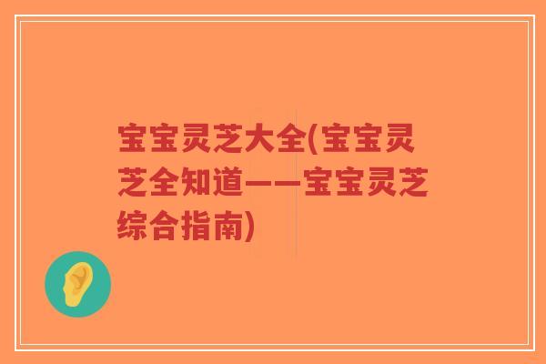 宝宝灵芝大全(宝宝灵芝全知道——宝宝灵芝综合指南)