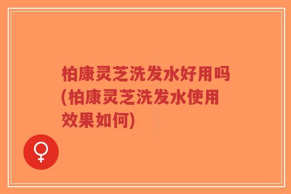 柏康灵芝洗发水好用吗(柏康灵芝洗发水使用效果如何)