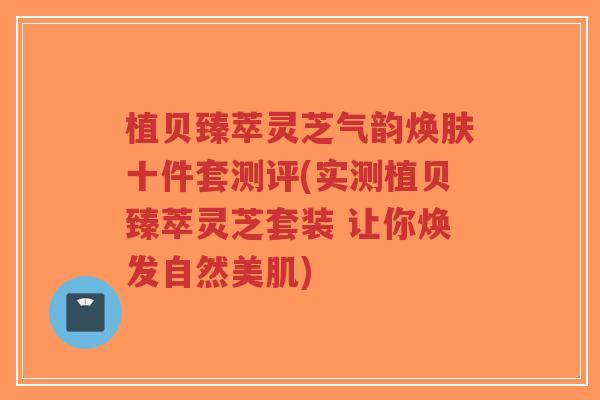 植贝臻萃灵芝气韵焕肤十件套测评(实测植贝臻萃灵芝套装 让你焕发自然美肌)