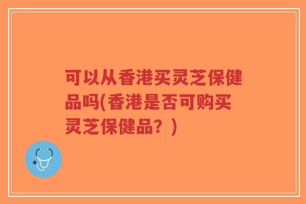 可以从香港买灵芝保健品吗(香港是否可购买灵芝保健品？)