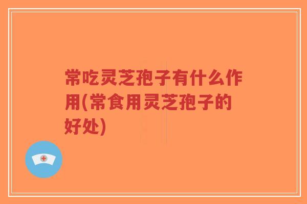 常吃灵芝孢子有什么作用(常食用灵芝孢子的好处)