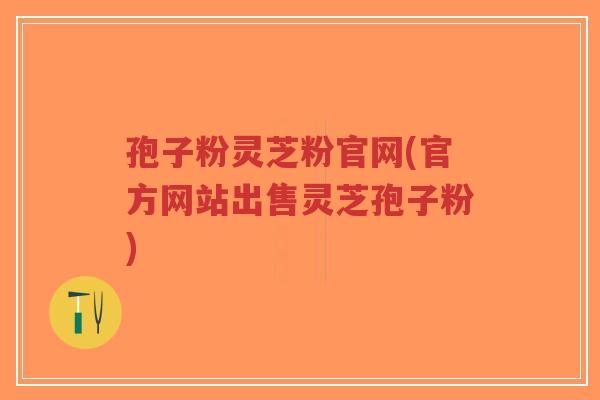 孢子粉灵芝粉官网(官方网站出售灵芝孢子粉)
