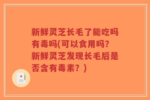 新鲜灵芝长毛了能吃吗有毒吗(可以食用吗？新鲜灵芝发现长毛后是否含有毒素？)