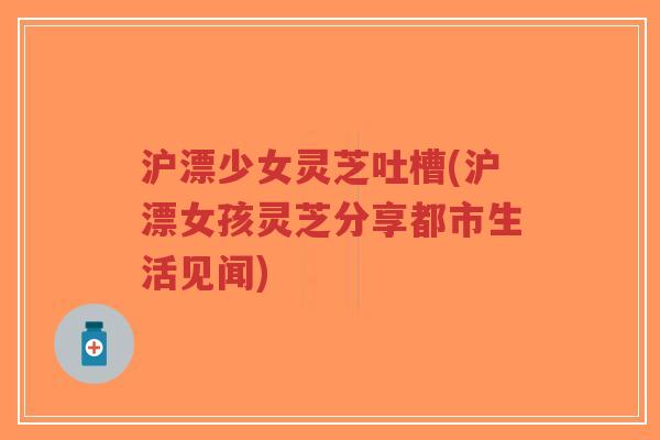 沪漂少女灵芝吐槽(沪漂女孩灵芝分享都市生活见闻)