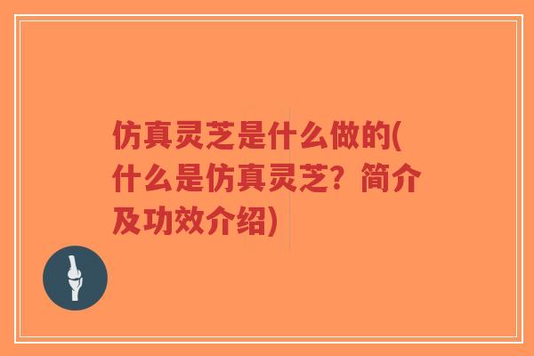 仿真灵芝是什么做的(什么是仿真灵芝？简介及功效介绍)