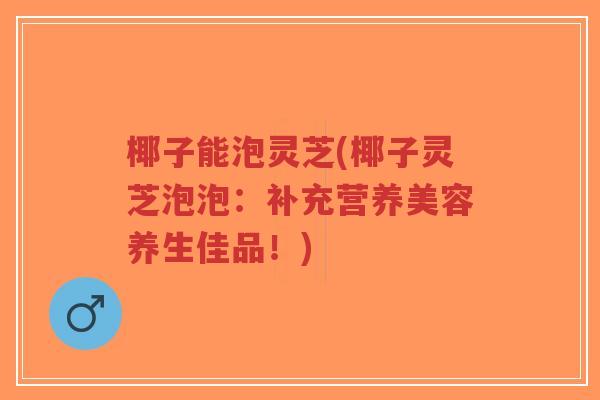 椰子能泡灵芝(椰子灵芝泡泡：补充营养美容养生佳品！)