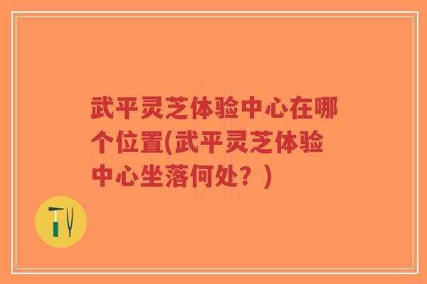 武平灵芝体验中心在哪个位置(武平灵芝体验中心坐落何处？)