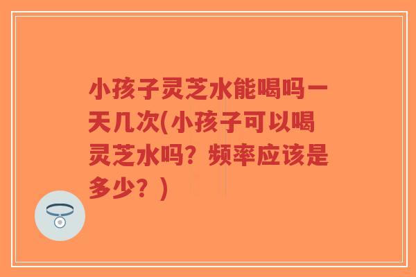 小孩子灵芝水能喝吗一天几次(小孩子可以喝灵芝水吗？频率应该是多少？)