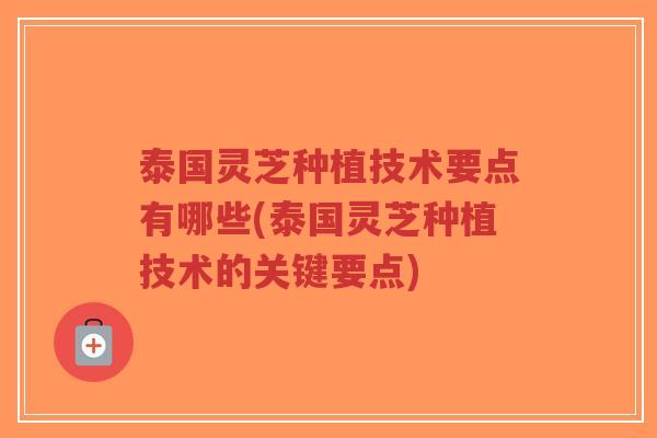 泰国灵芝种植技术要点有哪些(泰国灵芝种植技术的关键要点)