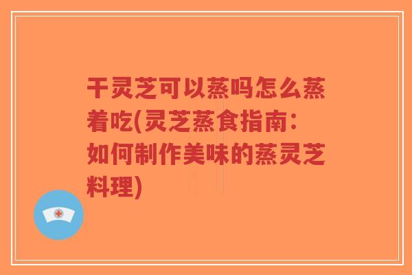 干灵芝可以蒸吗怎么蒸着吃(灵芝蒸食指南：如何制作美味的蒸灵芝料理)