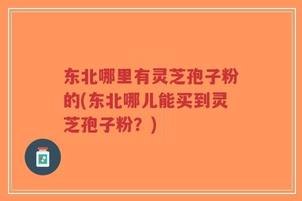 东北哪里有灵芝孢子粉的(东北哪儿能买到灵芝孢子粉？)