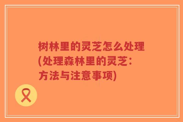 树林里的灵芝怎么处理(处理森林里的灵芝：方法与注意事项)