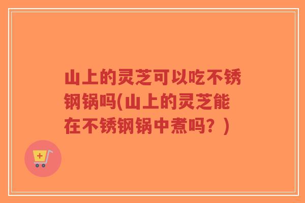 山上的灵芝可以吃不锈钢锅吗(山上的灵芝能在不锈钢锅中煮吗？)
