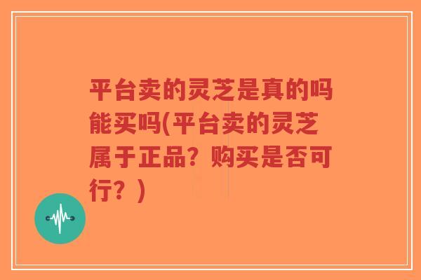 平台卖的灵芝是真的吗能买吗(平台卖的灵芝属于正品？购买是否可行？)