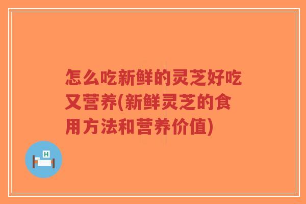 怎么吃新鲜的灵芝好吃又营养(新鲜灵芝的食用方法和营养价值)