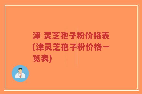 津 灵芝孢子粉价格表(津灵芝孢子粉价格一览表)