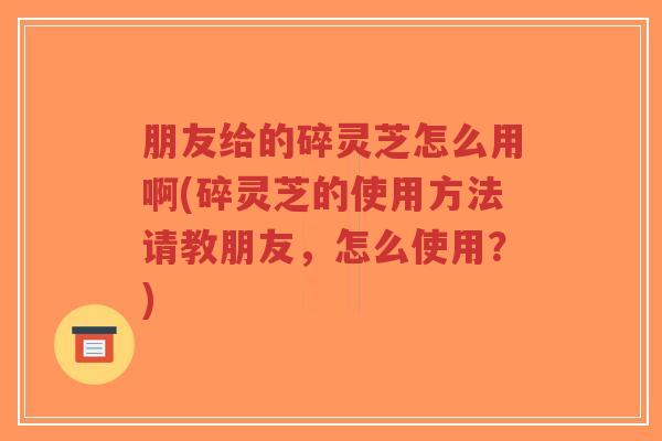 朋友给的碎灵芝怎么用啊(碎灵芝的使用方法请教朋友，怎么使用？)