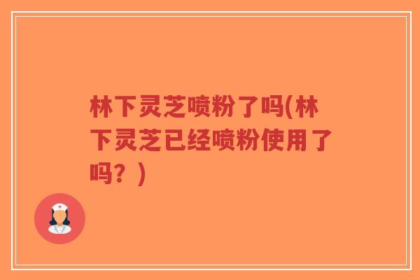 林下灵芝喷粉了吗(林下灵芝已经喷粉使用了吗？)