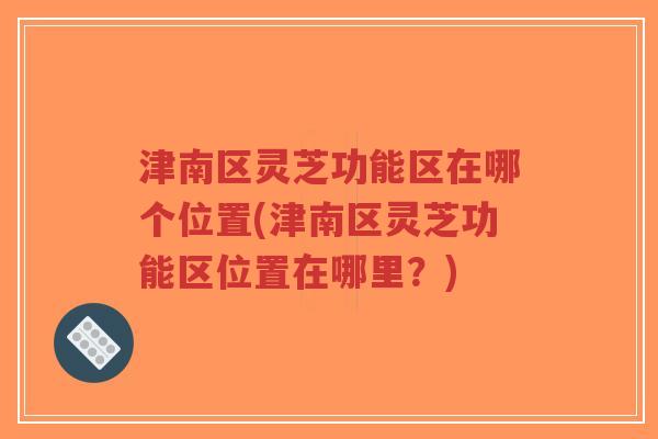 津南区灵芝功能区在哪个位置(津南区灵芝功能区位置在哪里？)