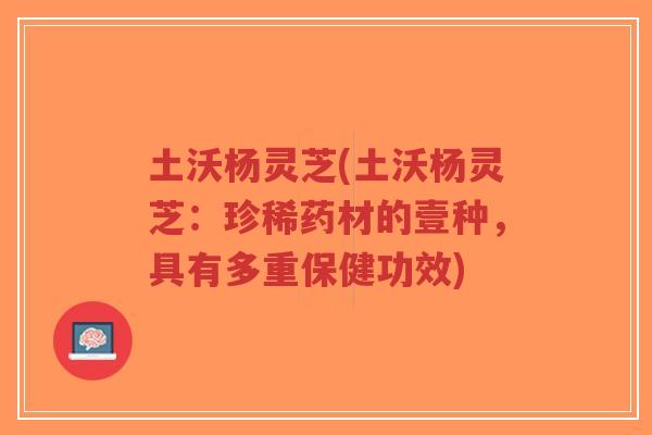 土沃杨灵芝(土沃杨灵芝：珍稀药材的壹种，具有多重保健功效)
