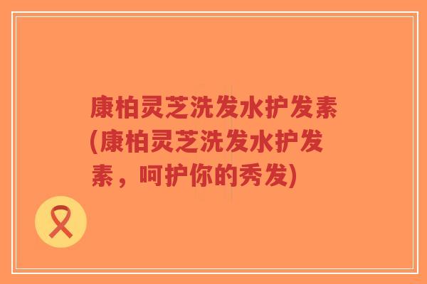 康柏灵芝洗发水护发素(康柏灵芝洗发水护发素，呵护你的秀发)