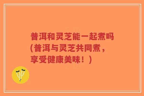 普洱和灵芝能一起煮吗(普洱与灵芝共同煮，享受健康美味！)