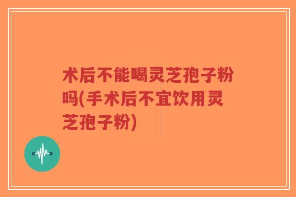 术后不能喝灵芝孢子粉吗(手术后不宜饮用灵芝孢子粉)