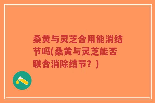 桑黄与灵芝合用能消结节吗(桑黄与灵芝能否联合消除结节？)