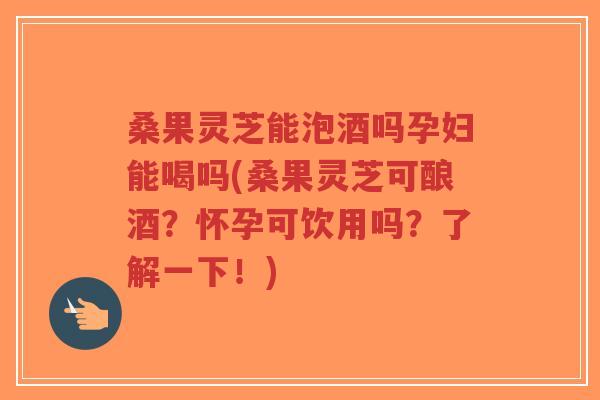 桑果灵芝能泡酒吗孕妇能喝吗(桑果灵芝可酿酒？怀孕可饮用吗？了解一下！)