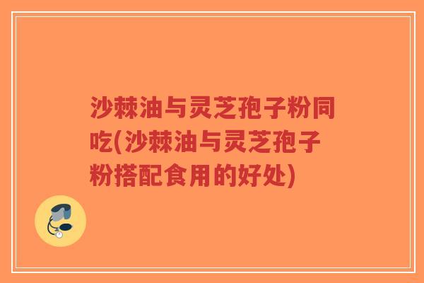 沙棘油与灵芝孢子粉同吃(沙棘油与灵芝孢子粉搭配食用的好处)