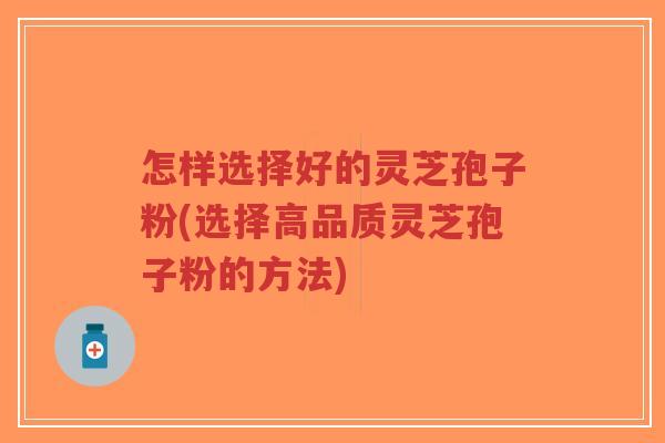 怎样选择好的灵芝孢子粉(选择高品质灵芝孢子粉的方法)