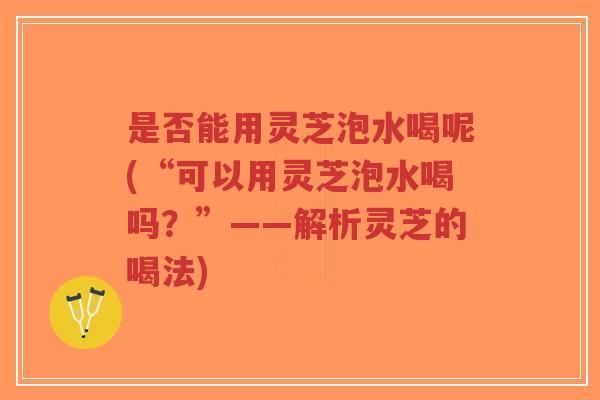 是否能用灵芝泡水喝呢(“可以用灵芝泡水喝吗？”——解析灵芝的喝法)