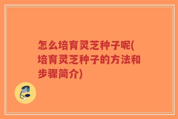 怎么培育灵芝种子呢(培育灵芝种子的方法和步骤简介)