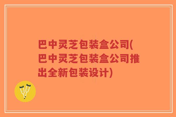 巴中灵芝包装盒公司(巴中灵芝包装盒公司推出全新包装设计)