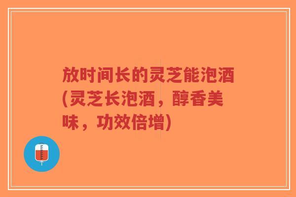 放时间长的灵芝能泡酒(灵芝长泡酒，醇香美味，功效倍增)