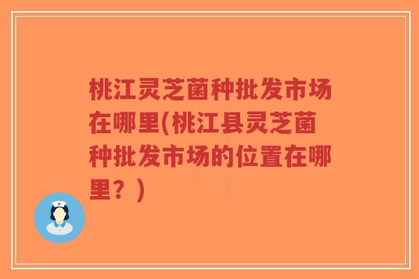 桃江灵芝菌种批发市场在哪里(桃江县灵芝菌种批发市场的位置在哪里？)