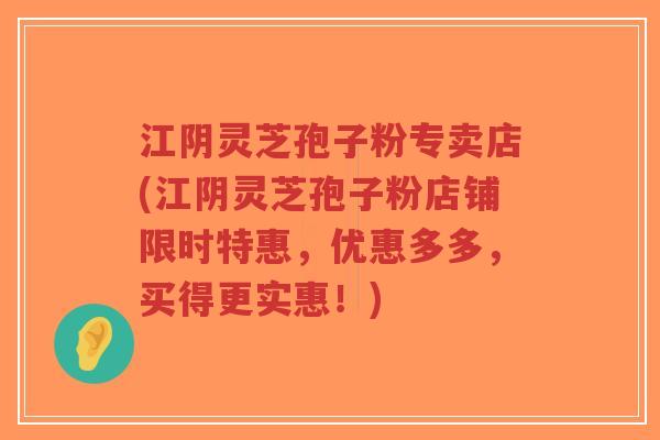 江阴灵芝孢子粉专卖店(江阴灵芝孢子粉店铺限时特惠，优惠多多，买得更实惠！)