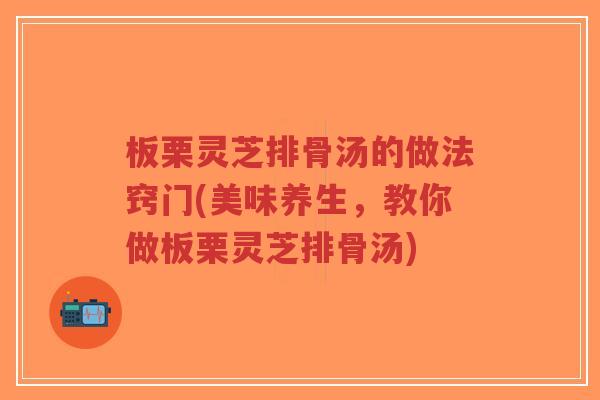 板栗灵芝排骨汤的做法窍门(美味养生，教你做板栗灵芝排骨汤)