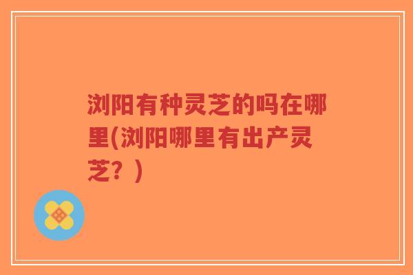 浏阳有种灵芝的吗在哪里(浏阳哪里有出产灵芝？)