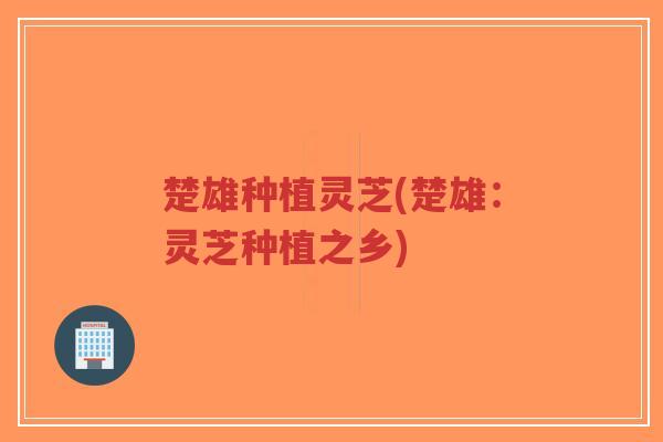 楚雄种植灵芝(楚雄：灵芝种植之乡)