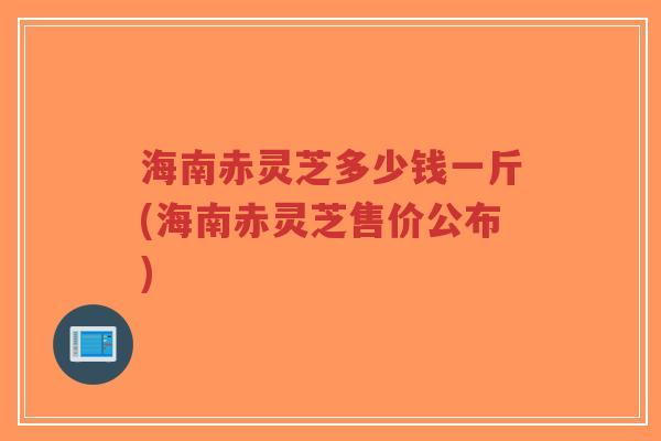 海南赤灵芝多少钱一斤(海南赤灵芝售价公布)