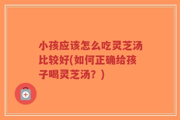 小孩应该怎么吃灵芝汤比较好(如何正确给孩子喝灵芝汤？)