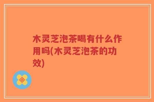 木灵芝泡茶喝有什么作用吗(木灵芝泡茶的功效)