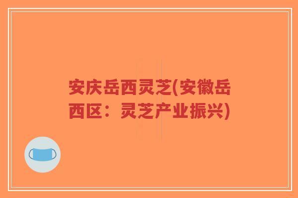 安庆岳西灵芝(安徽岳西区：灵芝产业振兴)