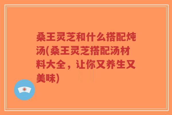 桑王灵芝和什么搭配炖汤(桑王灵芝搭配汤材料大全，让你又养生又美味)