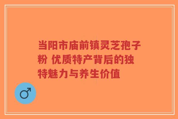 当阳市庙前镇灵芝孢子粉 优质特产背后的独特魅力与养生价值