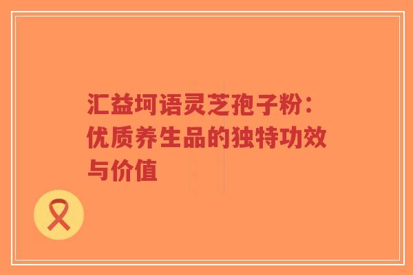 汇益坷语灵芝孢子粉：优质养生品的独特功效与价值