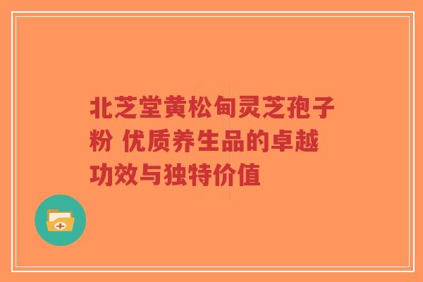 北芝堂黄松甸灵芝孢子粉 优质养生品的卓越功效与独特价值