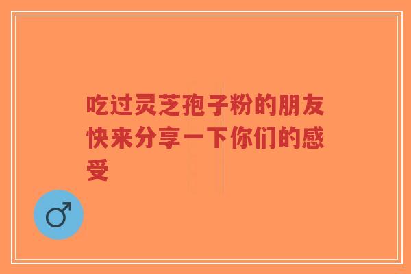 吃过灵芝孢子粉的朋友快来分享一下你们的感受