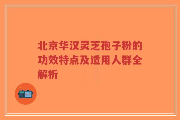 北京华汉灵芝孢子粉的功效特点及适用人群全解析